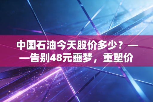 中国石油今天股价多少？——告别48元噩梦，重塑价值投资的新信仰