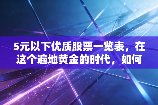 5元以下优质股票一览表，在这个遍地黄金的时代，如何像买菜一样挑到便宜又好货？