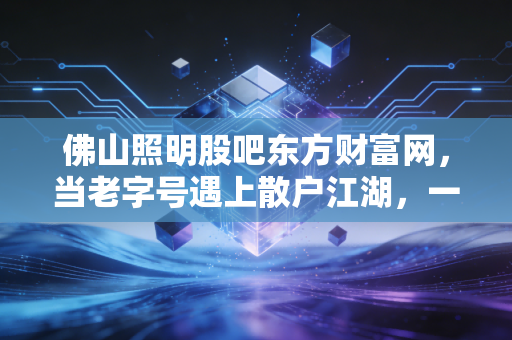 佛山照明股吧东方财富网，当老字号遇上散户江湖，一场关于光与影的博弈