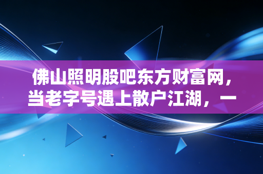 佛山照明股吧东方财富网，当老字号遇上散户江湖，一场关于光与影的博弈