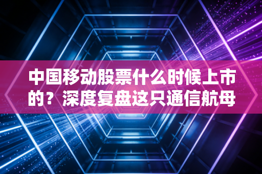 中国移动股票什么时候上市的？深度复盘这只通信航母的回归之路与投资价值