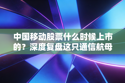 中国移动股票什么时候上市的？深度复盘这只通信航母的回归之路与投资价值