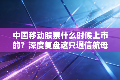 中国移动股票什么时候上市的？深度复盘这只通信航母的回归之路与投资价值