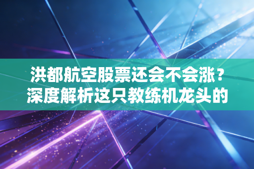 洪都航空股票还会不会涨？深度解析这只教练机龙头的真实成色与未来空间