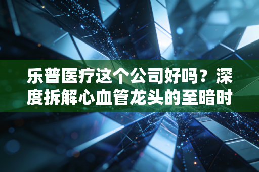 乐普医疗这个公司好吗？深度拆解心血管龙头的至暗时刻与重生之路