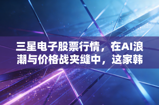 三星电子股票行情,在AI浪潮与价格战夹缝中,这家韩国巨头的未来还香吗?