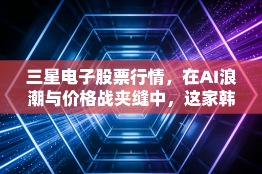 三星电子股票行情,在AI浪潮与价格战夹缝中,这家韩国巨头的未来还香吗?