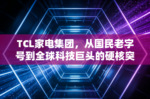 TCL家电集团，从国民老字号到全球科技巨头的硬核突围之路