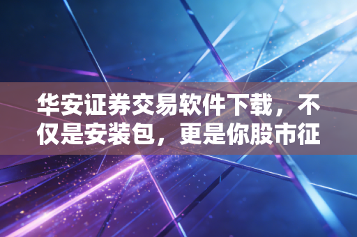 华安证券交易软件下载，不仅是安装包，更是你股市征途的数字武器