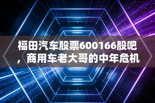福田汽车股票600166股吧,商用车老大哥的中年危机与二次创业,散户到底在等什么?