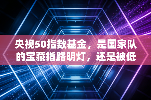 央视50指数基金，是国家队的宝藏指路明灯，还是被低估的价值洼地？