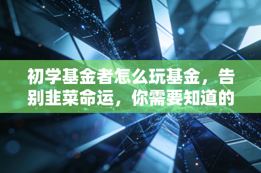 初学基金者怎么玩基金,告别韭菜命运,你需要知道的底层逻辑与实战心法