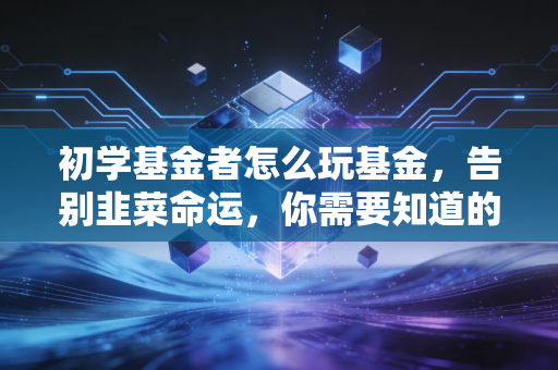 初学基金者怎么玩基金,告别韭菜命运,你需要知道的底层逻辑与实战心法
