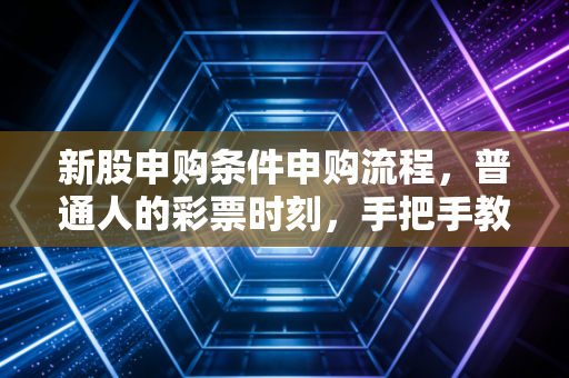 新股申购条件申购流程,普通人的彩票时刻,手把手教你如何参与这场资本盛宴