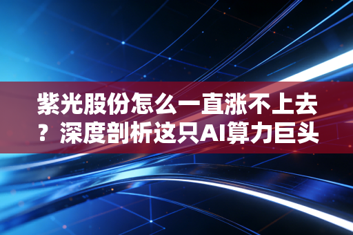 紫光股份怎么一直涨不上去?深度剖析这只AI算力巨头为何沦为散户的磨刀石