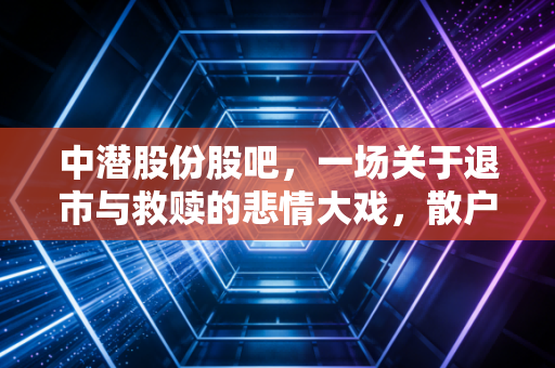 中潜股份股吧，一场关于退市与救赎的悲情大戏，散户最后的赌场还是修罗场？