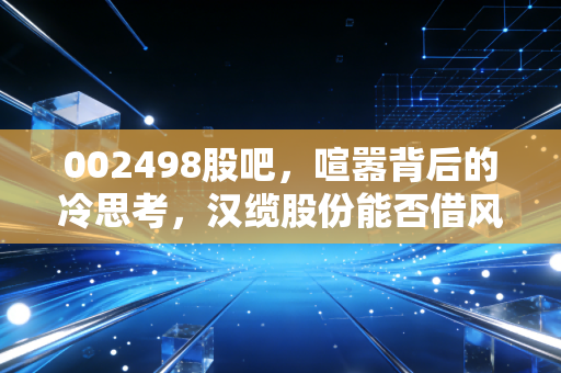 002498股吧,喧嚣背后的冷思考,汉缆股份能否借风起舞?