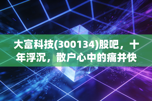 大富科技(300134)股吧，十年浮沉，散户心中的痛并快乐着，究竟是价值洼地还是时间黑洞？