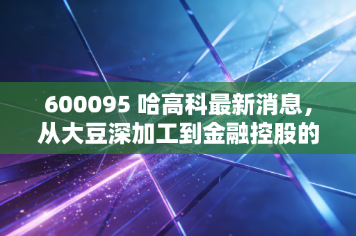 600095 哈高科最新消息,从大豆深加工到金融控股的跨越,深度解析湘财股份的投资价值与风险