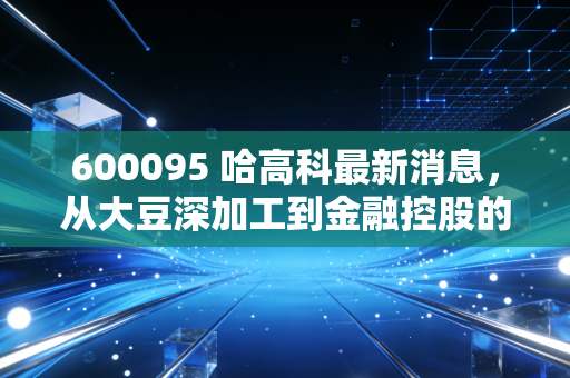 600095 哈高科最新消息，从大豆深加工到金融控股的跨越，深度解析湘财股份的投资价值与风险