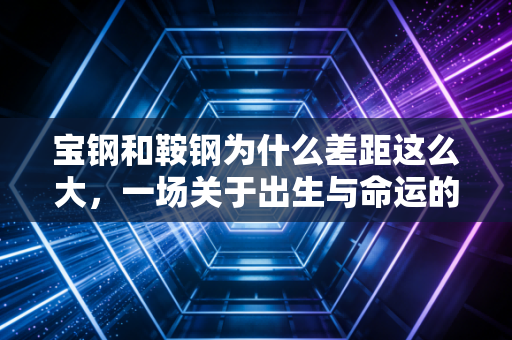 宝钢和鞍钢为什么差距这么大，一场关于出生与命运的钢铁博弈