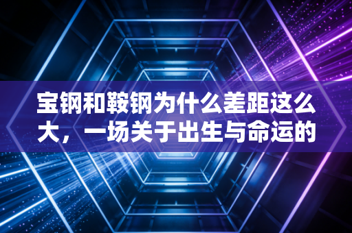 宝钢和鞍钢为什么差距这么大,一场关于出生与命运的钢铁博弈