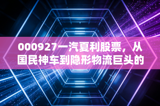 000927一汽夏利股票，从国民神车到隐形物流巨头的涅槃重生，这背后藏着怎样的投资逻辑？