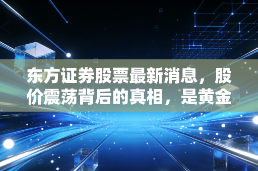 东方证券股票最新消息，股价震荡背后的真相，是黄金坑还是价值回归？