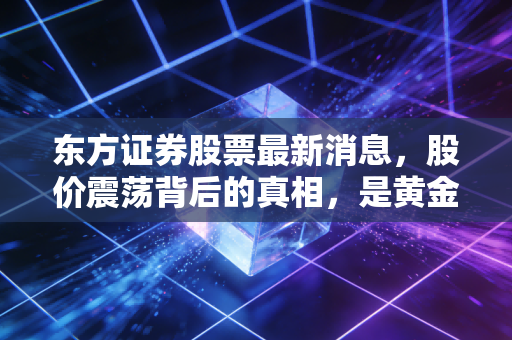 东方证券股票最新消息，股价震荡背后的真相，是黄金坑还是价值回归？