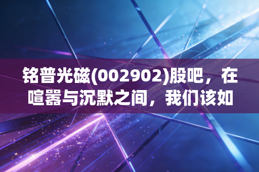 铭普光磁(002902)股吧,在喧嚣与沉默之间,我们该如何看懂这只光磁的真正成色?