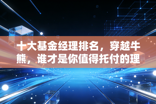 十大基金经理排名，穿越牛熊，谁才是你值得托付的理财老友？