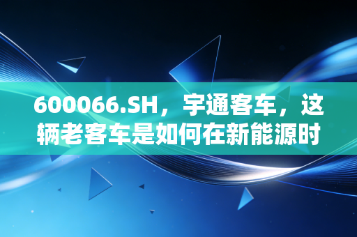 600066.SH，宇通客车，这辆老客车是如何在新能源时代换挡加速的？
