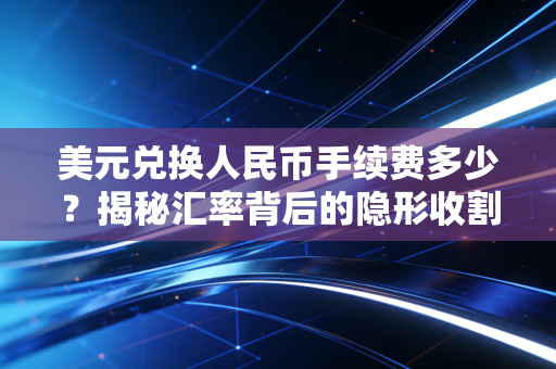 美元兑换人民币手续费多少?揭秘汇率背后的隐形收割与普通人的省钱实战攻略