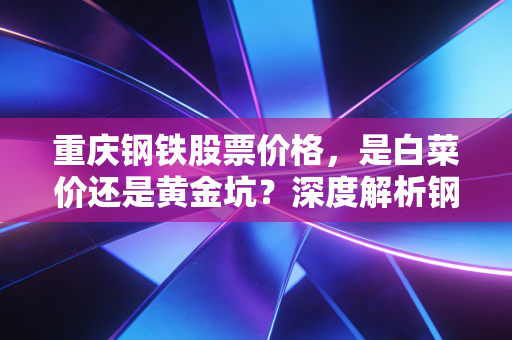 重庆钢铁股票价格，是白菜价还是黄金坑？深度解析钢铁巨头的投资逻辑