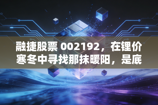 融捷股票 002192，在锂价寒冬中寻找那抹暖阳，是底部的黄金坑还是深渊的陷阱？