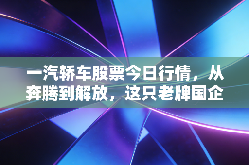 一汽轿车股票今日行情，从奔腾到解放，这只老牌国企股的变局与坚守
