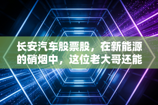 长安汽车股票股,在新能源的硝烟中,这位老大哥还能打吗?