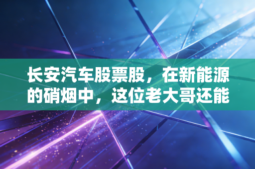 长安汽车股票股,在新能源的硝烟中,这位老大哥还能打吗?