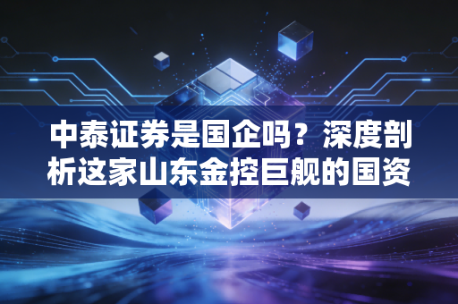 中泰证券是国企吗?深度剖析这家山东金控巨舰的国资底色与市场江湖