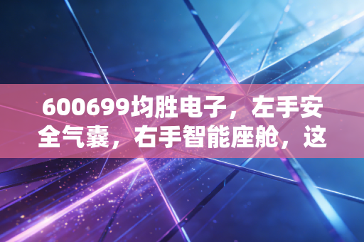 600699均胜电子，左手安全气囊，右手智能座舱，这只隐形冠军到底值不值得托付？