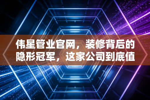 伟星管业官网，装修背后的隐形冠军，这家公司到底值不值得你长期关注？