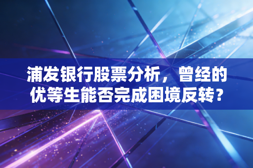 浦发银行股票分析，曾经的优等生能否完成困境反转？深度拆解投资逻辑与未来价值