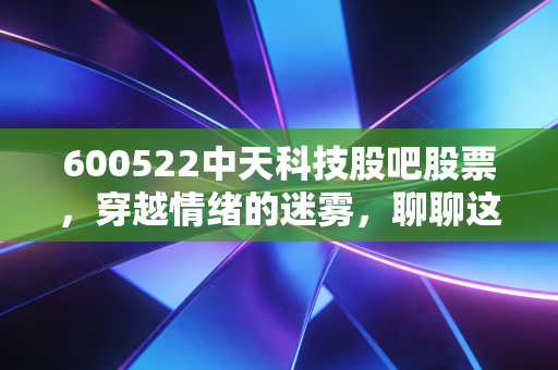 600522中天科技股吧股票，穿越情绪的迷雾，聊聊这只海缆茅的韧性重生与未来估值