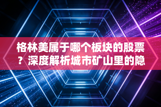 格林美属于哪个板块的股票?深度解析城市矿山里的隐形冠军与新能源的最后一公里