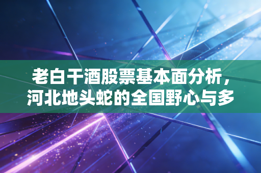 老白干酒股票基本面分析，河北地头蛇的全国野心与多品牌拼盘背后的隐忧