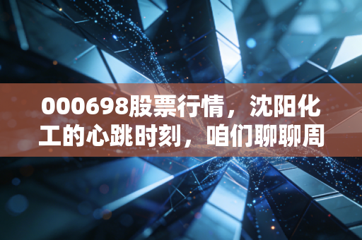000698股票行情,沈阳化工的心跳时刻,咱们聊聊周期股的宿命与机遇