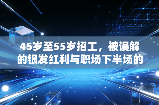 45岁至55岁招工，被误解的银发红利与职场下半场的生存法则