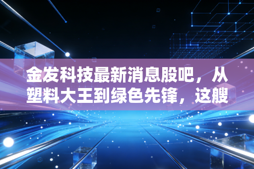 金发科技最新消息股吧,从塑料大王到绿色先锋,这艘千亿巨轮还能乘风破浪吗?