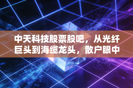 中天科技股票股吧,从光纤巨头到海缆龙头,散户眼中的中天究竟是黄金坑还是星辰大海?