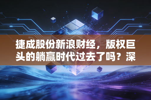 捷成股份新浪财经，版权巨头的躺赢时代过去了吗？深度解析捷成股份的破局与新生